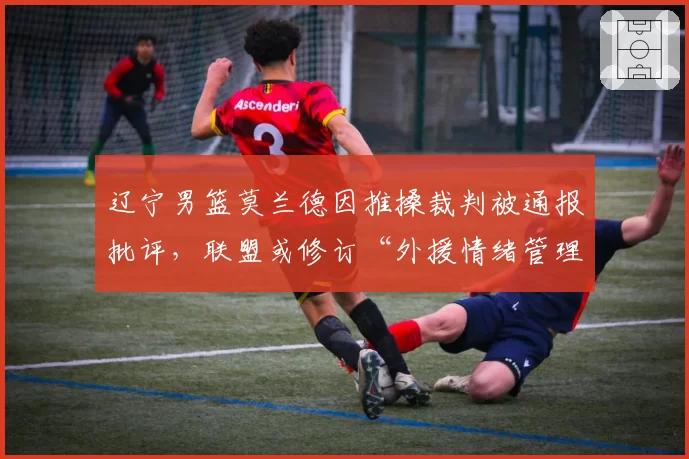 辽宁男篮莫兰德因推搡裁判被通报批评，联盟或修订“外援情绪管理”违规处罚细则