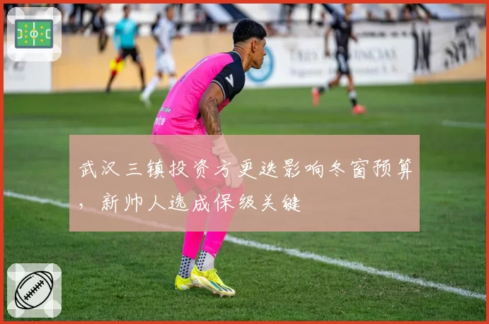 武汉三镇投资方更迭影响冬窗预算,新帅人选成保级关键