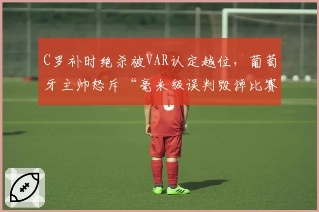 C罗补时绝杀被VAR认定越位,葡萄牙主帅怒斥“毫米级误判毁掉比赛”