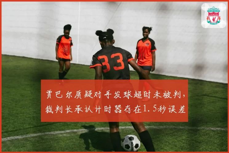 贾巴尔质疑对手发球超时未被判，裁判长承认计时器存在1.5秒误差