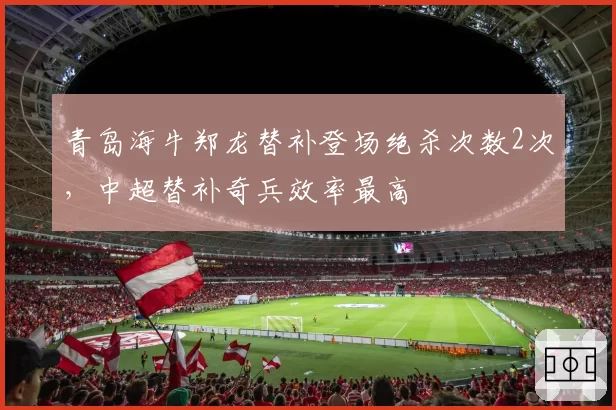 青岛海牛郑龙替补登场绝杀次数2次,中超替补奇兵效率最高