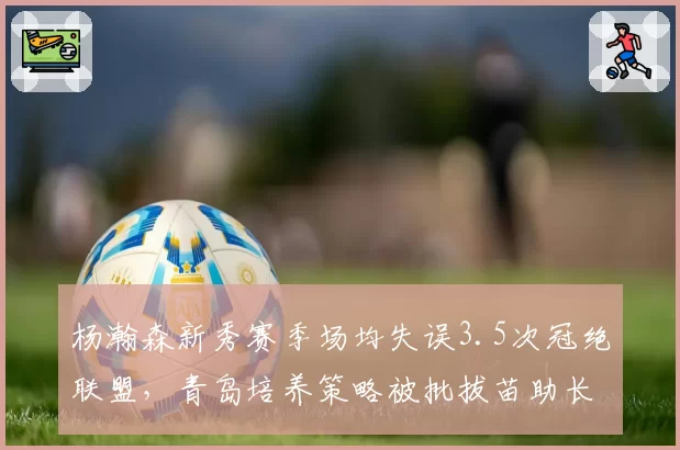 杨瀚森新秀赛季场均失误3.5次冠绝联盟,青岛培养策略被批拔苗助长