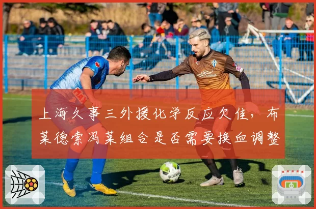 上海久事三外援化学反应欠佳，布莱德索冯莱组合是否需要换血调整？