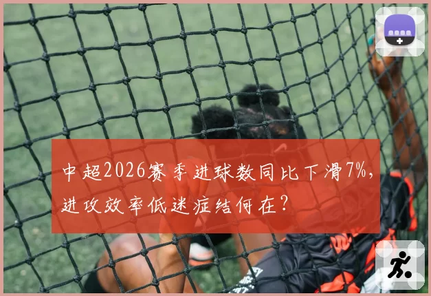 中超2026赛季进球数同比下滑7%，进攻效率低迷症结何在？
