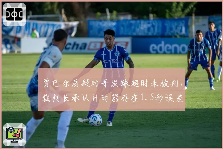 贾巴尔质疑对手发球超时未被判,裁判长承认计时器存在1.5秒误差