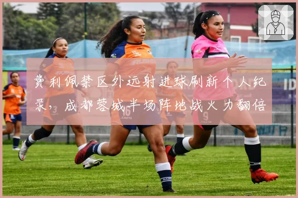 费利佩禁区外远射进球刷新个人纪录,成都蓉城半场阵地战火力翻倍__br_