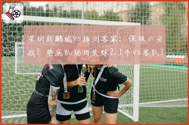 深圳新鹏城vs梅州客家:保级六分战!垫底队场均失球2.1个vs客队1.8个,谁防线更脆弱