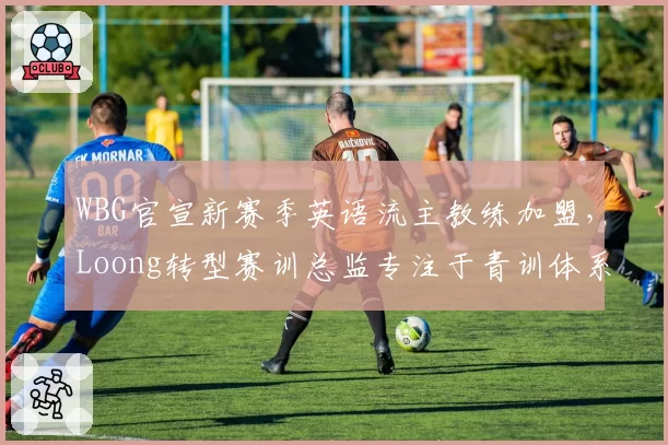 WBG官宣新赛季英语流主教练加盟,Loong转型赛训总监专注于青训体系
