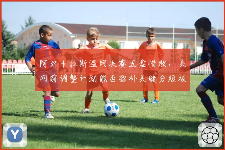 阿尔卡拉斯温网决赛五盘惜败，美网前调整计划能否弥补关键分短板？