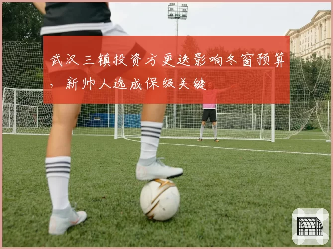 武汉三镇投资方更迭影响冬窗预算，新帅人选成保级关键