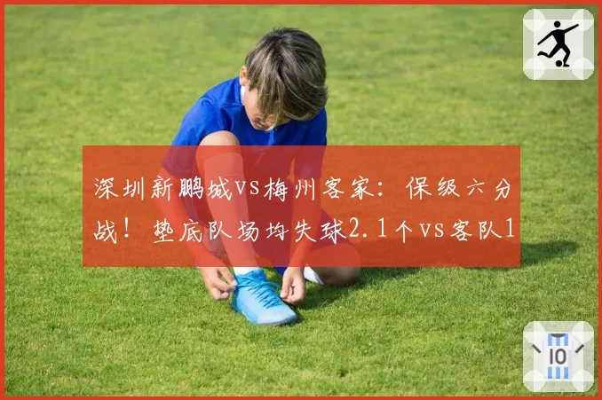 深圳新鹏城vs梅州客家:保级六分战!垫底队场均失球2.1个vs客队1.8个,谁防线更脆弱