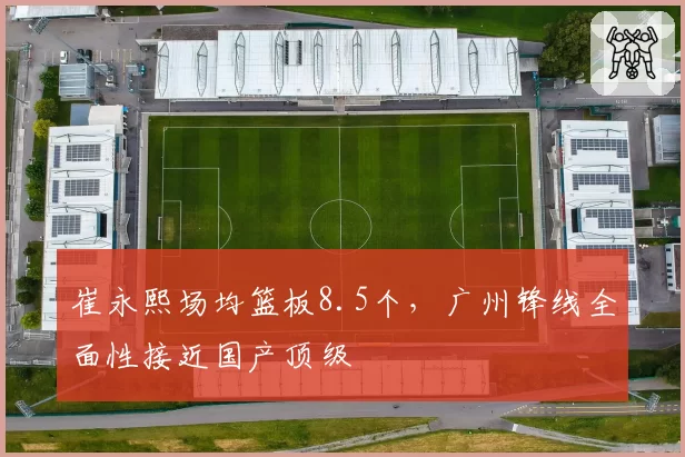 崔永熙场均篮板8.5个，广州锋线全面性接近国产顶级