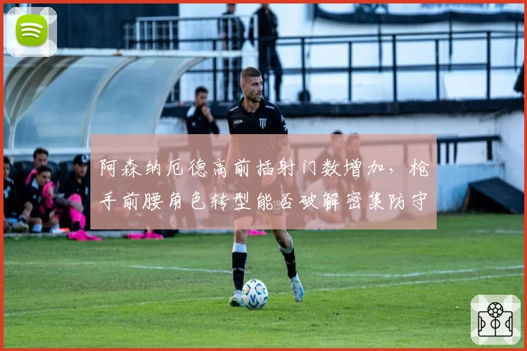 阿森纳厄德高前插射门数增加，枪手前腰角色转型能否破解密集防守？