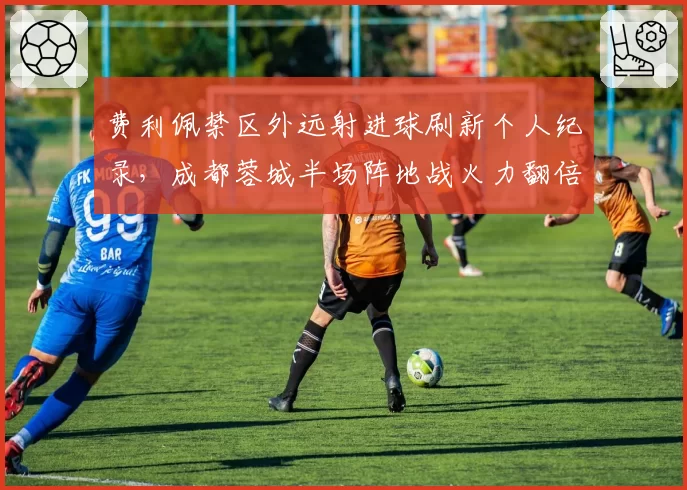 费利佩禁区外远射进球刷新个人纪录,成都蓉城半场阵地战火力翻倍__br_