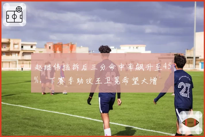 赵继伟挡拆后三分命中率飙升至45%，下赛季助攻王卫冕希望大增