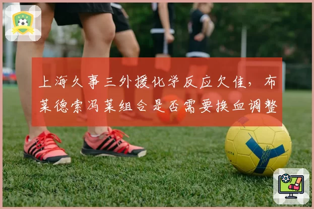 上海久事三外援化学反应欠佳,布莱德索冯莱组合是否需要换血调整?