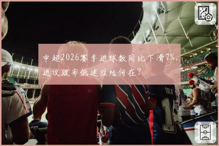 中超2026赛季进球数同比下滑7%，进攻效率低迷症结何在？