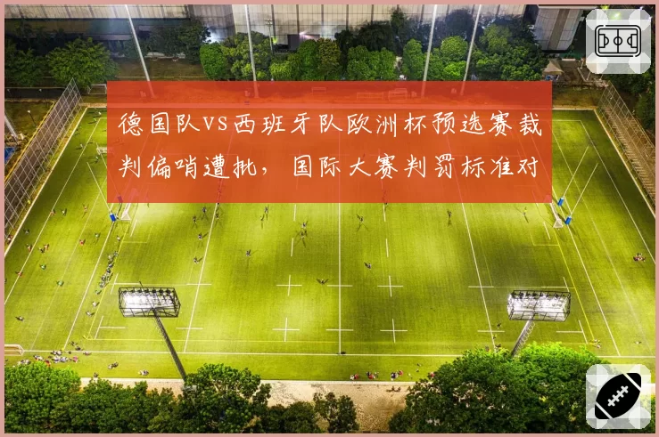 德国队vs西班牙队欧洲杯预选赛裁判偏哨遭批，国际大赛判罚标准对比德甲联赛宽松尺度引思考