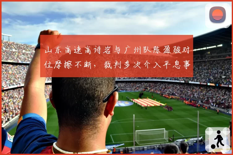 山东高速高诗岩与广州队陈盈骏对位摩擦不断，裁判多次介入平息事态