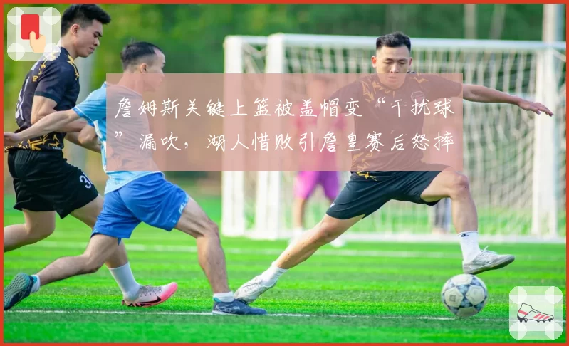 詹姆斯关键上篮被盖帽变“干扰球”漏吹,湖人惜败引詹皇赛后怒摔毛巾