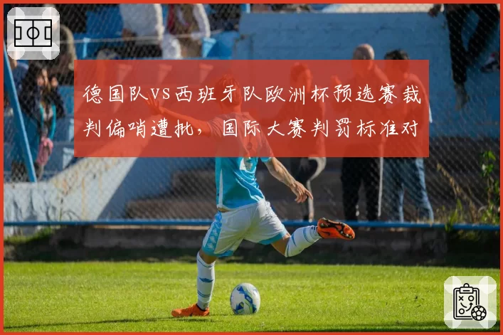 德国队vs西班牙队欧洲杯预选赛裁判偏哨遭批，国际大赛判罚标准对比德甲联赛宽松尺度引思考