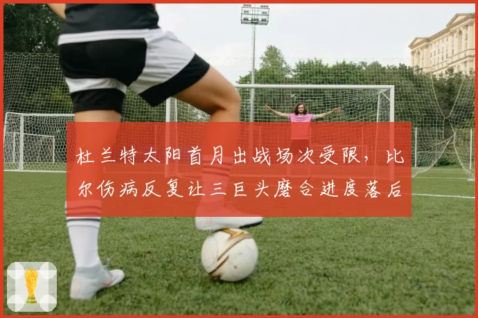 杜兰特太阳首月出战场次受限,比尔伤病反复让三巨头磨合进度落后预期