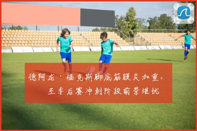 德阿龙·福克斯脚底筋膜炎加重，国王季后赛冲刺阶段前景堪忧