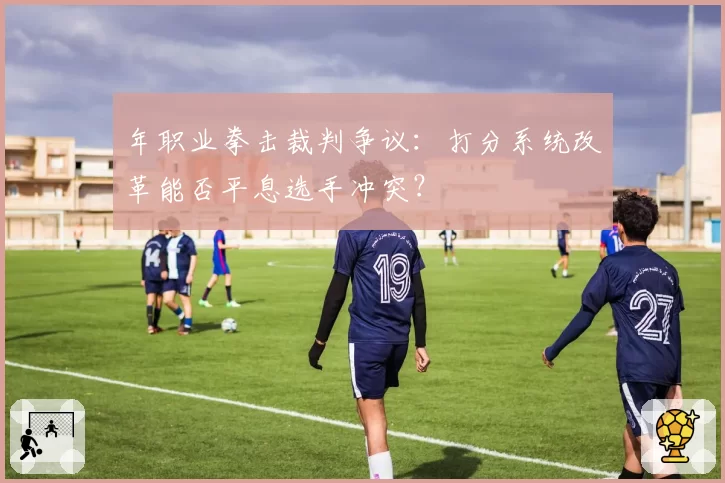 年职业拳击裁判争议:打分系统改革能否平息选手冲突?
