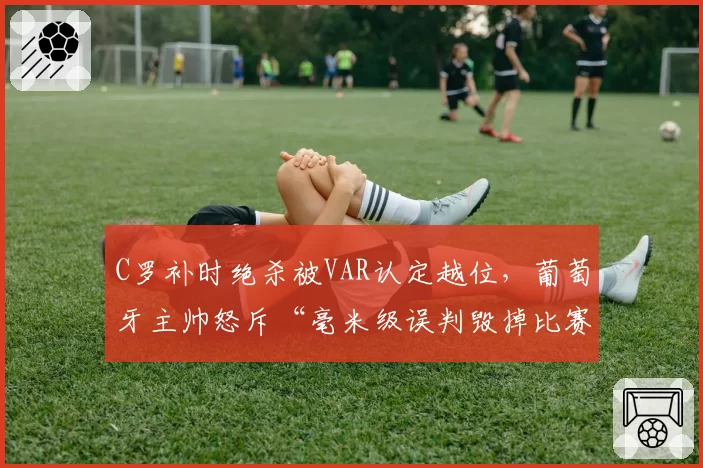 C罗补时绝杀被VAR认定越位,葡萄牙主帅怒斥“毫米级误判毁掉比赛”