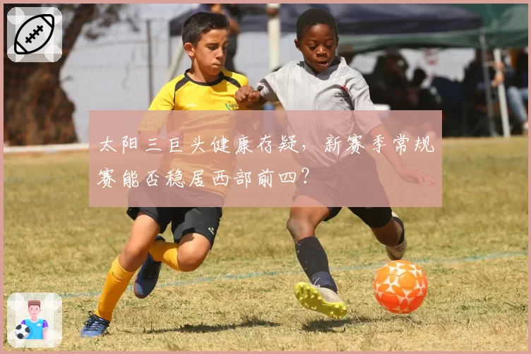 太阳三巨头健康存疑，新赛季常规赛能否稳居西部前四？