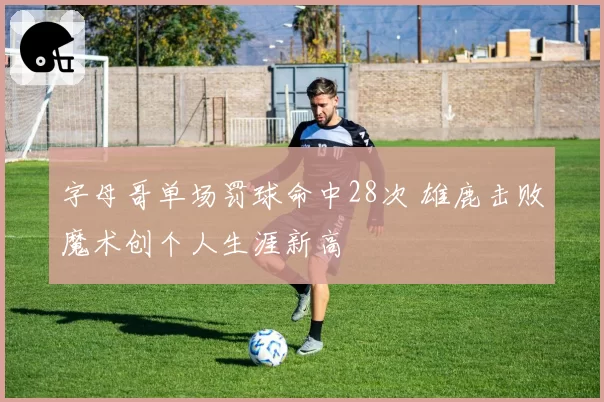 字母哥单场罚球命中28次 雄鹿击败魔术创个人生涯新高