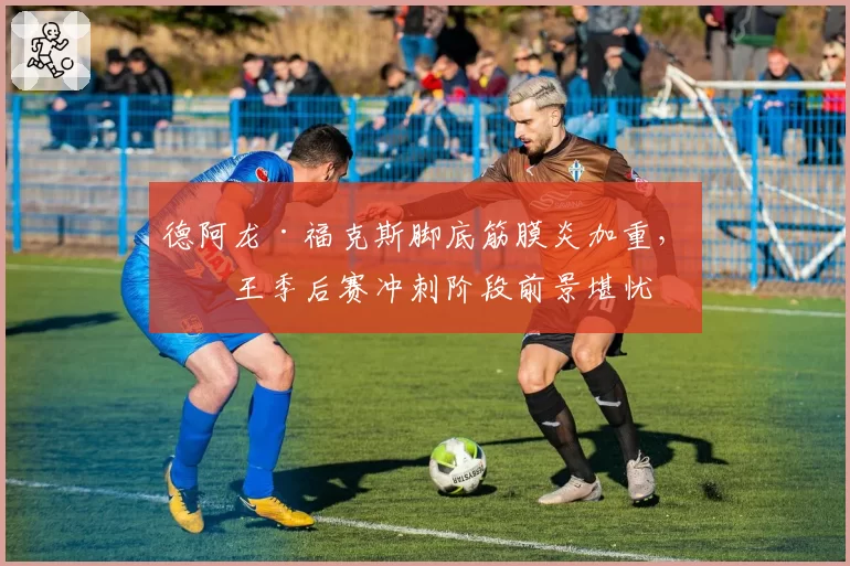 德阿龙·福克斯脚底筋膜炎加重，国王季后赛冲刺阶段前景堪忧