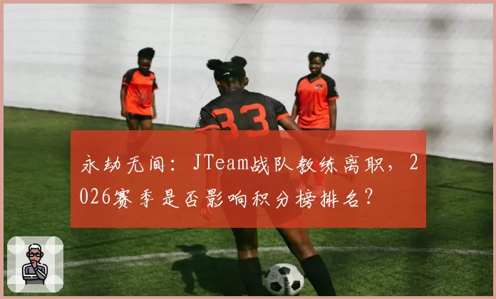 永劫无间：JTeam战队教练离职，2026赛季是否影响积分榜排名？