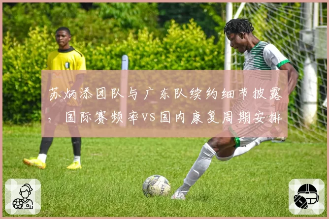 苏炳添团队与广东队续约细节披露,国际赛频率vs国内康复周期安排差异分析