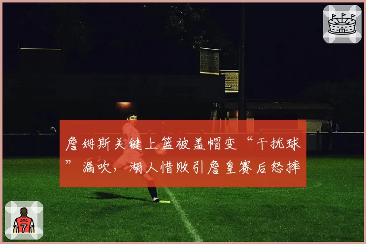 詹姆斯关键上篮被盖帽变“干扰球”漏吹，湖人惜败引詹皇赛后怒摔毛巾